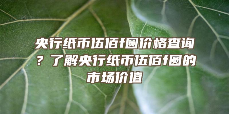 央行纸币伍佰f圆价格查询？了解央行纸币伍佰f圆的市场价值