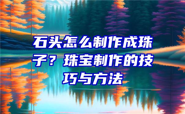 石头怎么制作成珠子？珠宝制作的技巧与方法