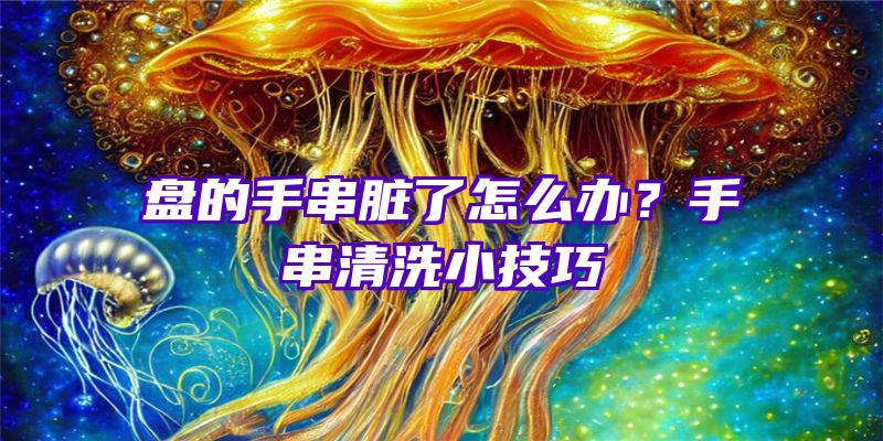 盘的手串脏了怎么办？手串清洗小技巧