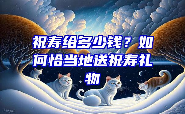 祝寿给多少钱？如何恰当地送祝寿礼物