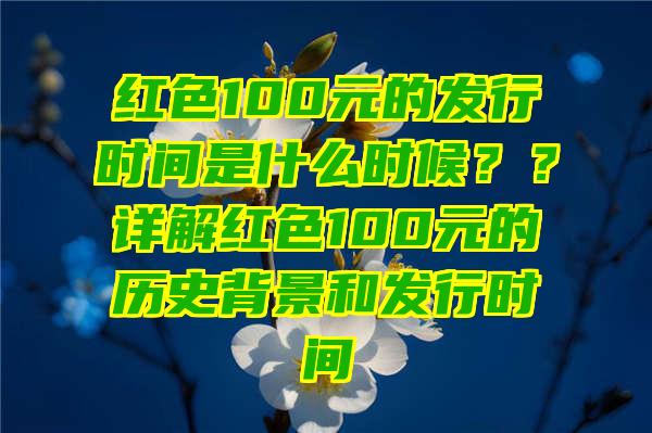 红色100元的发行时间是什么时候？？详解红色100元的历史背景和发行时间