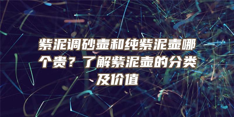 紫泥调砂壶和纯紫泥壶哪个贵？了解紫泥壶的分类及价值