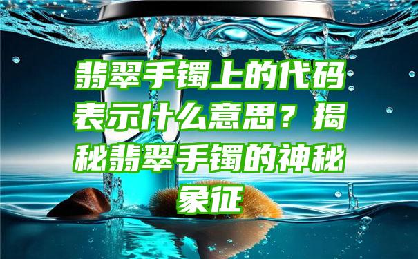 翡翠手镯上的代码表示什么意思？揭秘翡翠手镯的神秘象征