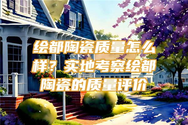 绘都陶瓷质量怎么样？实地考察绘都陶瓷的质量评价