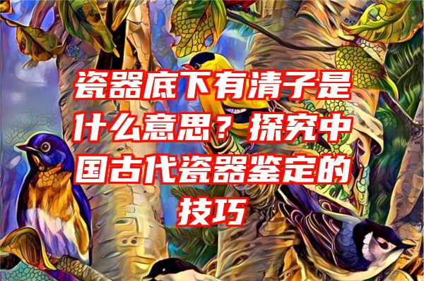 瓷器底下有清子是什么意思？探究中国古代瓷器鉴定的技巧