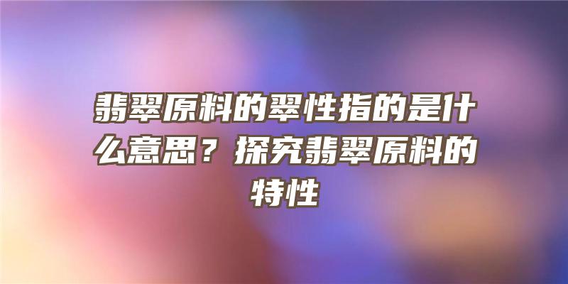 翡翠原料的翠性指的是什么意思？探究翡翠原料的特性