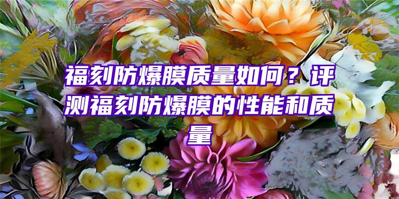 福刻防爆膜质量如何？评测福刻防爆膜的性能和质量