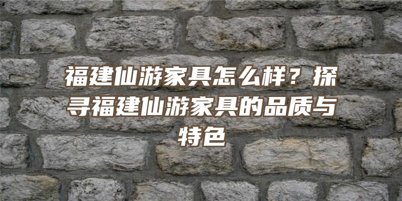 福建仙游家具怎么样？探寻福建仙游家具的品质与特色