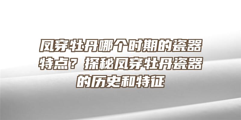 凤穿牡丹哪个时期的瓷器特点？探秘凤穿牡丹瓷器的历史和特征