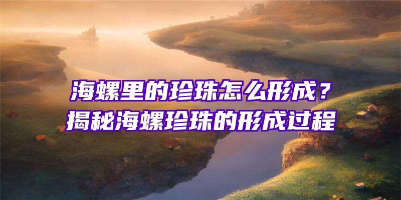 海螺里的珍珠怎么形成？揭秘海螺珍珠的形成过程