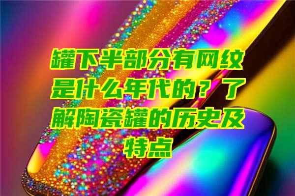 罐下半部分有网纹是什么年代的？了解陶瓷罐的历史及特点