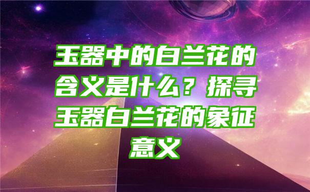 玉器中的白兰花的含义是什么？探寻玉器白兰花的象征意义