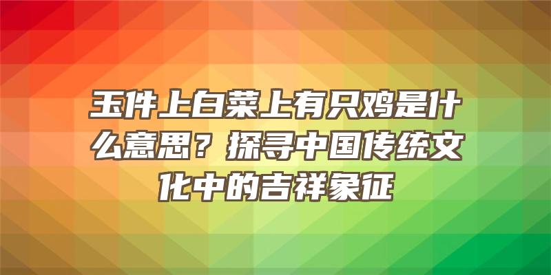 玉件上白菜上有只鸡是什么意思？探寻中国传统文化中的吉祥象征