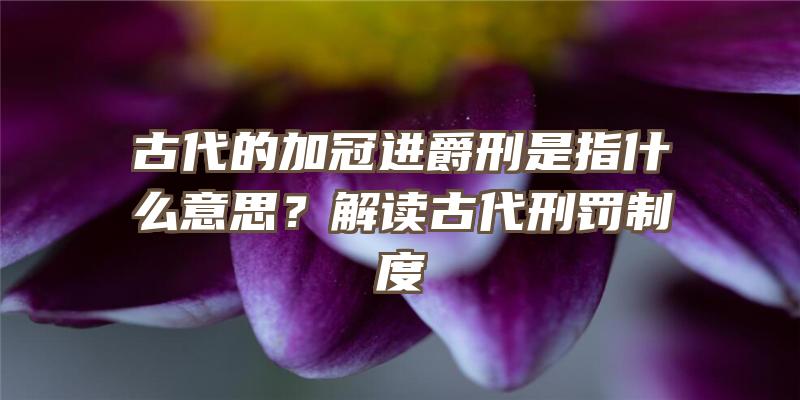 古代的加冠进爵刑是指什么意思？解读古代刑罚制度