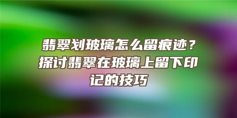 翡翠划玻璃怎么留痕迹？探讨翡翠在玻璃上留下印记的技巧