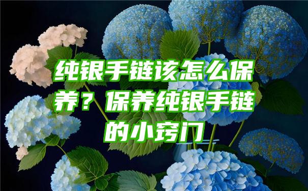 纯银手链该怎么保养？保养纯银手链的小窍门