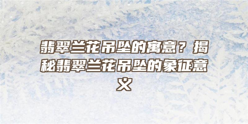 翡翠兰花吊坠的寓意？揭秘翡翠兰花吊坠的象征意义