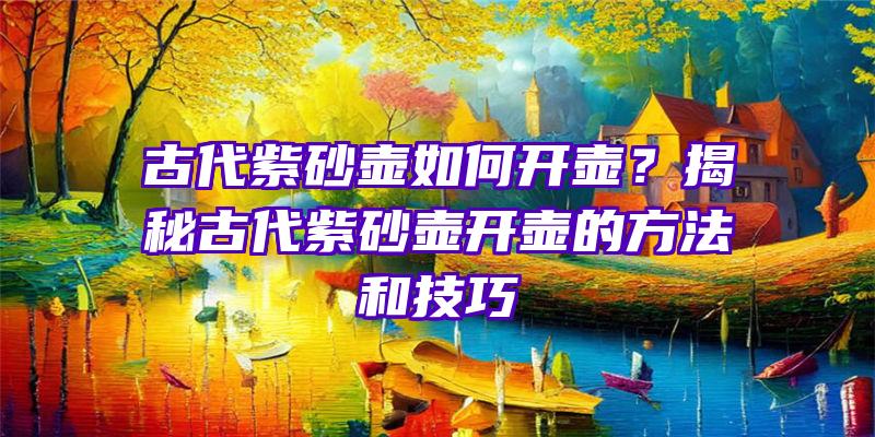 古代紫砂壶如何开壶？揭秘古代紫砂壶开壶的方法和技巧