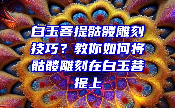 白玉菩提骷髅雕刻技巧？教你如何将骷髅雕刻在白玉菩提上