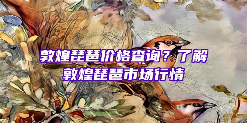 敦煌琵琶价格查询？了解敦煌琵琶市场行情