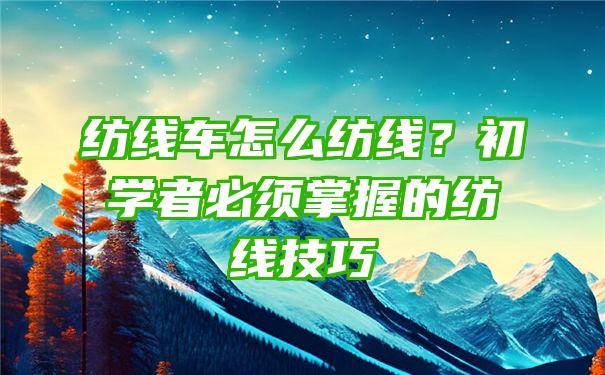 纺线车怎么纺线？初学者必须掌握的纺线技巧