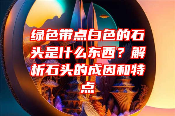 绿色带点白色的石头是什么东西？解析石头的成因和特点