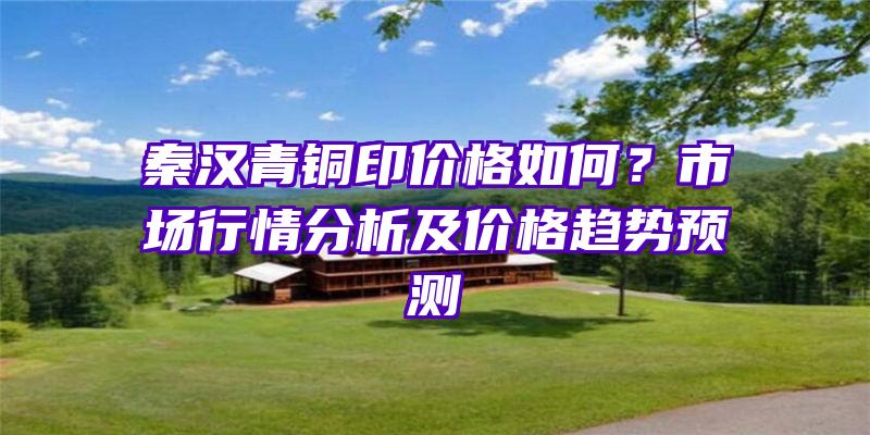 秦汉青铜印价格如何？市场行情分析及价格趋势预测