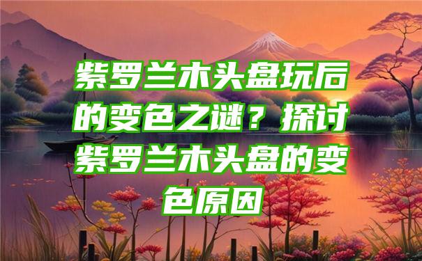 紫罗兰木头盘玩后的变色之谜？探讨紫罗兰木头盘的变色原因