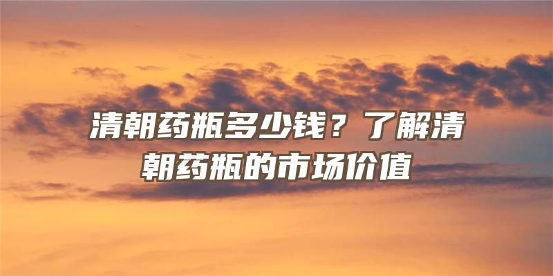 清朝药瓶多少钱？了解清朝药瓶的市场价值