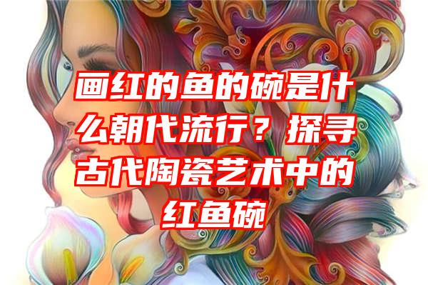 画红的鱼的碗是什么朝代流行？探寻古代陶瓷艺术中的红鱼碗