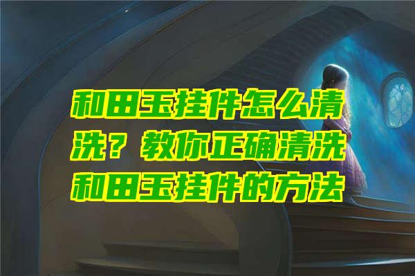 和田玉挂件怎么清洗？教你正确清洗和田玉挂件的方法