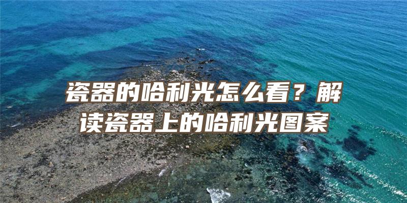 瓷器的哈利光怎么看？解读瓷器上的哈利光图案