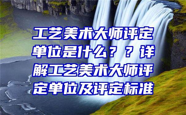 工艺美术大师评定单位是什么？？详解工艺美术大师评定单位及评定标准