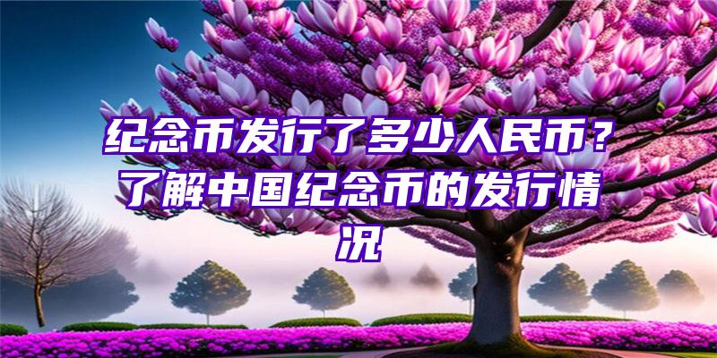 纪念币发行了多少人民币？了解中国纪念币的发行情况