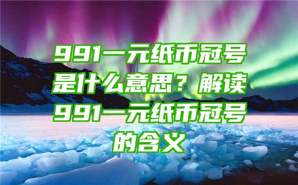 991一元纸币冠号是什么意思？解读991一元纸币冠号的含义