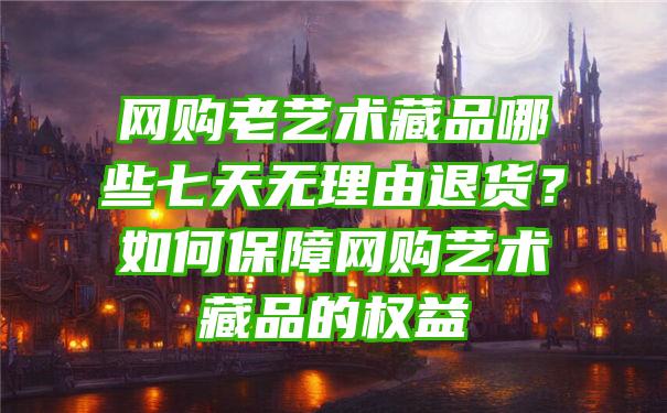 网购老艺术藏品哪些七天无理由退货？如何保障网购艺术藏品的权益