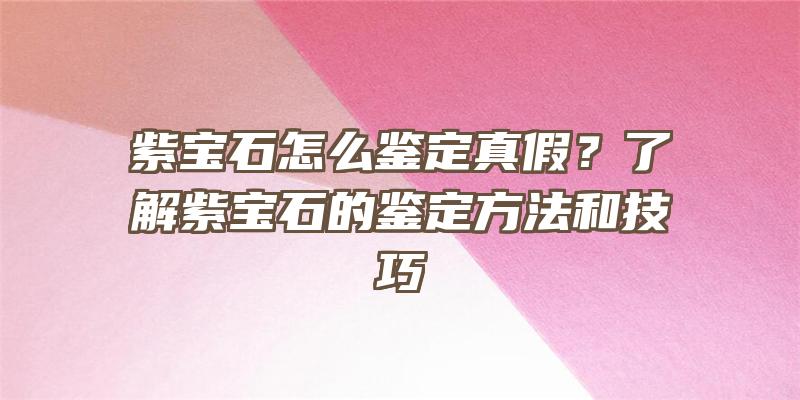 紫宝石怎么鉴定真假？了解紫宝石的鉴定方法和技巧