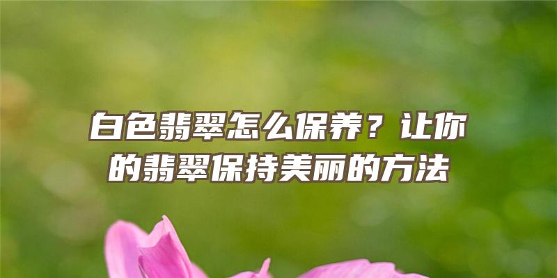 白色翡翠怎么保养？让你的翡翠保持美丽的方法