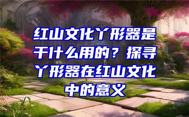 红山文化丫形器是干什么用的？探寻丫形器在红山文化中的意义