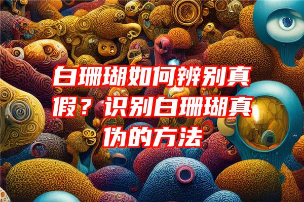 白珊瑚如何辨别真假？识别白珊瑚真伪的方法