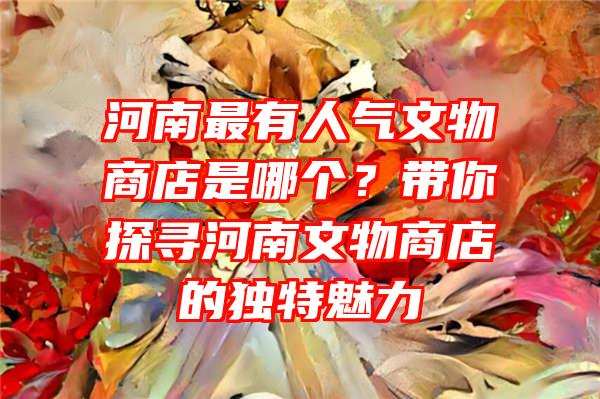 河南最有人气文物商店是哪个？带你探寻河南文物商店的独特魅力