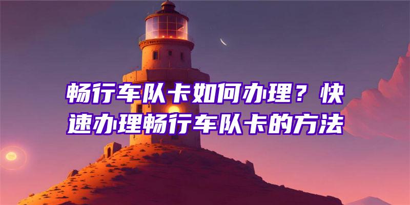 畅行车队卡如何办理？快速办理畅行车队卡的方法