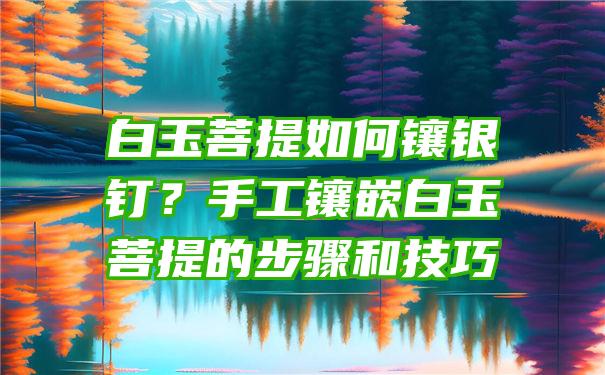 白玉菩提如何镶银钉？手工镶嵌白玉菩提的步骤和技巧