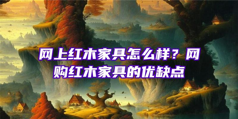 网上红木家具怎么样？网购红木家具的优缺点