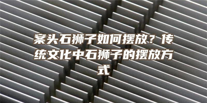 案头石狮子如何摆放？传统文化中石狮子的摆放方式