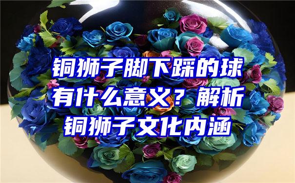 铜狮子脚下踩的球有什么意义？解析铜狮子文化内涵