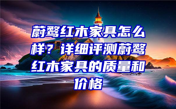 蔚鹜红木家具怎么样？详细评测蔚鹜红木家具的质量和价格