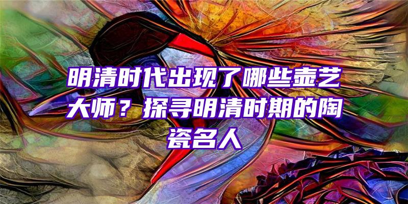 明清时代出现了哪些壶艺大师？探寻明清时期的陶瓷名人