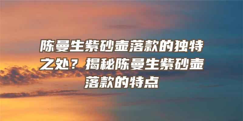 陈曼生紫砂壶落款的独特之处？揭秘陈曼生紫砂壶落款的特点