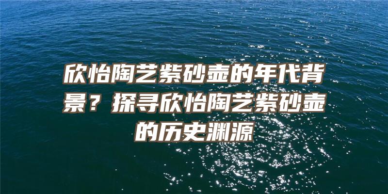 欣怡陶艺紫砂壶的年代背景？探寻欣怡陶艺紫砂壶的历史渊源